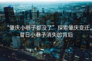 “肇慶小巷子都沒了”探索肇慶變遷，昔日小巷子消失的背后