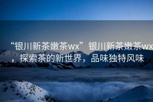 “銀川新茶嫩茶wx”銀川新茶嫩茶wx，探索茶的新世界，品味獨(dú)特風(fēng)味