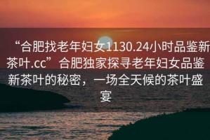 “合肥找老年婦女1130.24小時品鑒新茶葉.cc”合肥獨(dú)家探尋老年婦女品鑒新茶葉的秘密，一場全天候的茶葉盛宴