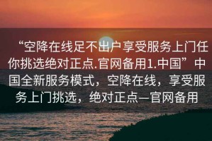 “空降在線足不出戶享受服務(wù)上門任你挑選絕對正點.官網(wǎng)備用1.中國”中國全新服務(wù)模式，空降在線，享受服務(wù)上門挑選，絕對正點—官網(wǎng)備用