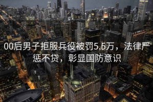 00后男子拒服兵役被罰5.5萬，法律嚴(yán)懲不貸，彰顯國(guó)防意識(shí)