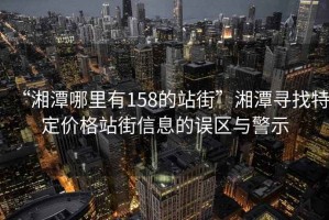 “湘潭哪里有158的站街”湘潭尋找特定價(jià)格站街信息的誤區(qū)與警示