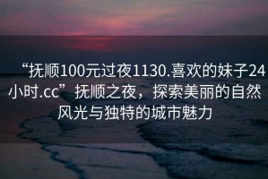 “撫順100元過夜1130.喜歡的妹子24小時.cc”撫順之夜，探索美麗的自然風光與獨特的城市魅力