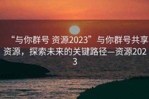 “與你群號(hào) 資源2023”與你群號(hào)共享資源，探索未來(lái)的關(guān)鍵路徑—資源2023