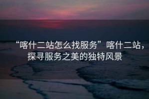 “喀什二站怎么找服務”喀什二站，探尋服務之美的獨特風景