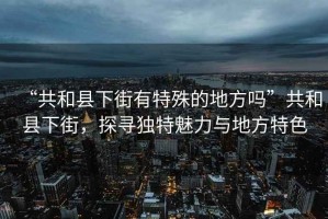 “共和縣下街有特殊的地方嗎”共和縣下街，探尋獨(dú)特魅力與地方特色