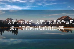 “火箭少女被c”火箭少女遭遇爭(zhēng)議風(fēng)波，C字傳聞背后的真相揭曉