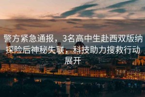 警方緊急通報，3名高中生赴西雙版納探險后神秘失聯(lián)，科技助力搜救行動展開