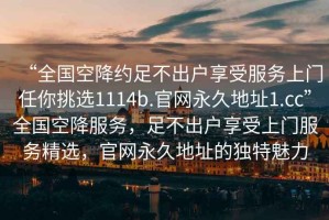“全國(guó)空降約足不出戶享受服務(wù)上門任你挑選1114b.官網(wǎng)永久地址1.cc”全國(guó)空降服務(wù)，足不出戶享受上門服務(wù)精選，官網(wǎng)永久地址的獨(dú)特魅力