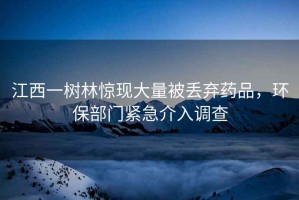 江西一樹林驚現(xiàn)大量被丟棄藥品，環(huán)保部門緊急介入調查