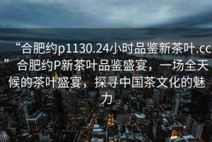 “合肥約p1130.24小時(shí)品鑒新茶葉.cc”合肥約P新茶葉品鑒盛宴，一場全天候的茶葉盛宴，探尋中國茶文化的魅力