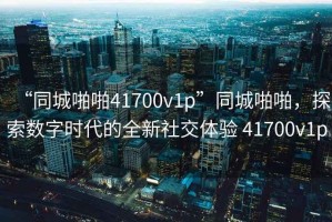 “同城啪啪41700v1p”同城啪啪，探索數(shù)字時代的全新社交體驗 41700v1p