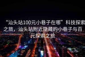 “汕頭站100元小巷子在哪”科技探索之旅，汕頭站附近隱藏的小巷子與百元探索之旅