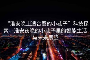 “淮安晚上適合耍的小巷子”科技探索，淮安夜晚的小巷子里的智能生活與未來展望