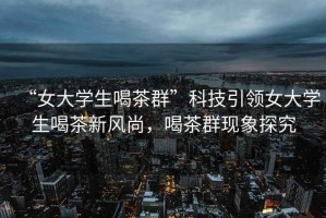 “女大學生喝茶群”科技引領女大學生喝茶新風尚，喝茶群現(xiàn)象探究