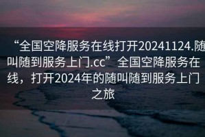 “全國空降服務(wù)在線打開20241124.隨叫隨到服務(wù)上門.cc”全國空降服務(wù)在線，打開2024年的隨叫隨到服務(wù)上門之旅
