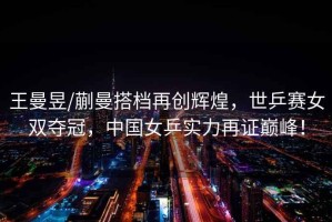 王曼昱/蒯曼搭檔再創(chuàng)輝煌，世乒賽女雙奪冠，中國女乒實力再證巔峰！