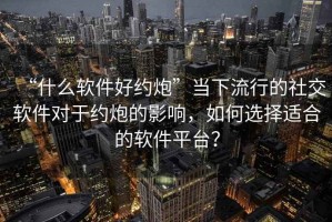 “什么軟件好約炮”當(dāng)下流行的社交軟件對于約炮的影響，如何選擇適合的軟件平臺？
