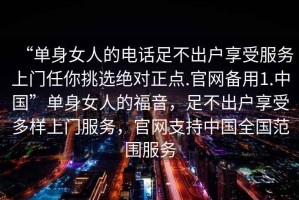 “單身女人的電話足不出戶享受服務(wù)上門任你挑選絕對正點(diǎn).官網(wǎng)備用1.中國”單身女人的福音，足不出戶享受多樣上門服務(wù)，官網(wǎng)支持中國全國范圍服務(wù)