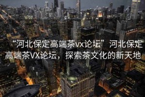“河北保定高端茶vx論壇”河北保定高端茶VX論壇，探索茶文化的新天地