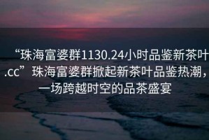 “珠海富婆群1130.24小時(shí)品鑒新茶葉.cc”珠海富婆群掀起新茶葉品鑒熱潮，一場(chǎng)跨越時(shí)空的品茶盛宴