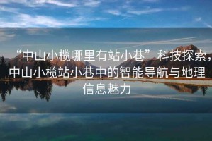 “中山小欖哪里有站小巷”科技探索，中山小欖站小巷中的智能導航與地理信息魅力