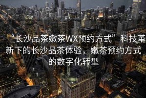 “長沙品茶嫩茶WX預約方式”科技革新下的長沙品茶體驗，嫩茶預約方式的數(shù)字化轉(zhuǎn)型