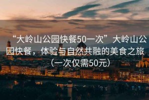 “大嶺山公園快餐50一次”大嶺山公園快餐，體驗(yàn)與自然共融的美食之旅（一次僅需50元）