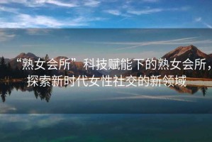 “熟女會所”科技賦能下的熟女會所，探索新時代女性社交的新領(lǐng)域