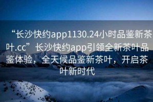 “長(zhǎng)沙快約app1130.24小時(shí)品鑒新茶葉.cc”長(zhǎng)沙快約app引領(lǐng)全新茶葉品鑒體驗(yàn)，全天候品鑒新茶葉，開(kāi)啟茶葉新時(shí)代