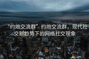 “約炮交流群”約炮交流群，現(xiàn)代社交新趨勢下的網(wǎng)絡(luò)社交現(xiàn)象