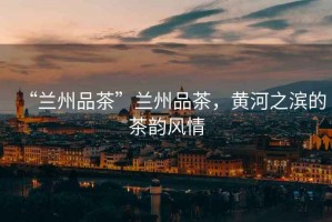 “蘭州品茶”蘭州品茶，黃河之濱的茶韻風(fēng)情