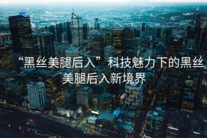 “黑絲美腿后入”科技魅力下的黑絲美腿后入新境界
