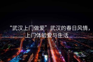 “武漢上門做愛”武漢的春日風(fēng)情，上門體驗(yàn)愛與生活