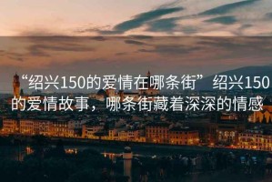 “紹興150的愛(ài)情在哪條街”紹興150的愛(ài)情故事，哪條街藏著深深的情感