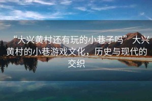 “大興黃村還有玩的小巷子嗎”大興黃村的小巷游戲文化，歷史與現代的交織