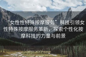 “女性性特殊按摩服務”科技引領(lǐng)女性特殊按摩服務革新，探索個性化按摩科技的力量與前景