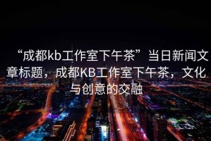 “成都kb工作室下午茶”當(dāng)日新聞文章標(biāo)題，成都KB工作室下午茶，文化與創(chuàng)意的交融