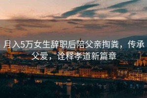 月入5萬女生辭職后陪父親掏糞，傳承父愛，詮釋孝道新篇章