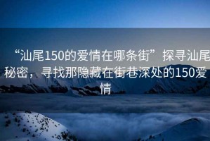 “汕尾150的愛情在哪條街”探尋汕尾秘密，尋找那隱藏在街巷深處的150愛情