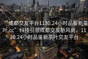 “成都交友平臺(tái)1130.24小時(shí)品鑒新茶葉.cc”科技引領(lǐng)成都交友新風(fēng)尚，1130.24小時(shí)品鑒新茶葉交友平臺(tái)