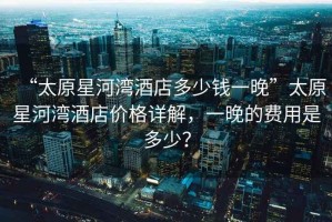 “太原星河灣酒店多少錢一晚”太原星河灣酒店價格詳解，一晚的費用是多少？