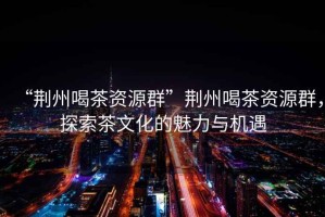 “荊州喝茶資源群”荊州喝茶資源群，探索茶文化的魅力與機(jī)遇