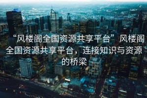 “風(fēng)樓閣全國資源共享平臺”風(fēng)樓閣全國資源共享平臺，連接知識與資源的橋梁