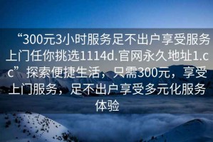 “300元3小時(shí)服務(wù)足不出戶享受服務(wù)上門任你挑選1114d.官網(wǎng)永久地址1.cc”探索便捷生活，只需300元，享受上門服務(wù)，足不出戶享受多元化服務(wù)體驗(yàn)