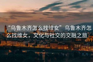 “烏魯木齊怎么找維女”烏魯木齊怎么找維女，文化與社交的交融之旅
