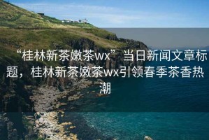 “桂林新茶嫩茶wx”當(dāng)日新聞文章標(biāo)題，桂林新茶嫩茶wx引領(lǐng)春季茶香熱潮