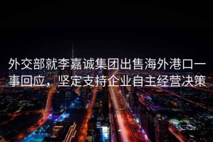 外交部就李嘉誠(chéng)集團(tuán)出售海外港口一事回應(yīng)，堅(jiān)定支持企業(yè)自主經(jīng)營(yíng)決策