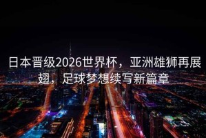 日本晉級(jí)2026世界杯，亞洲雄獅再展翅，足球夢(mèng)想續(xù)寫新篇章