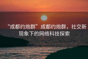 “成都約炮群”成都約炮群，社交新現(xiàn)象下的網(wǎng)絡(luò)科技探索